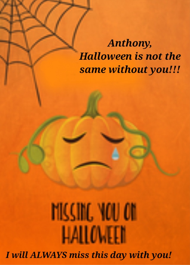 Anthony,<br />
<br />
I miss all the things we did throughout the years on Halloween.<br />
<br />
I will NEVER forget<br />
how much fun we had together!<br />
<br />
I MISS AND LOVE YOU ALWAYS!!!
